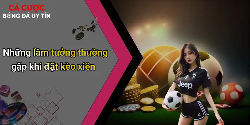 Kèo Xiên: Bí Quyết Cá Cược Bóng Đá Sinh Lời Cực Đã 3 Những lầm tưởng thường gặp khi đặt kèo xiên